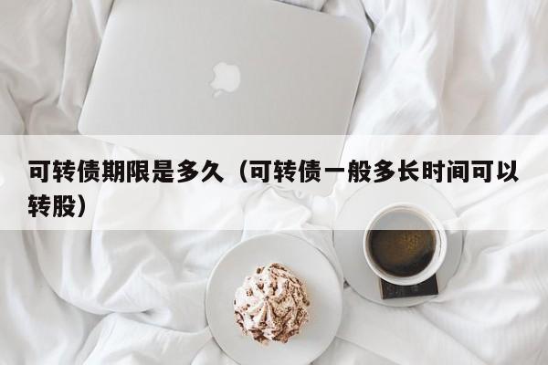 可转债期限是多久(可转债一般多长时间可以转股)