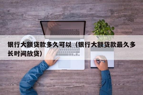 银行大额贷款多久可以(银行大额贷款最久多长时间放贷)
